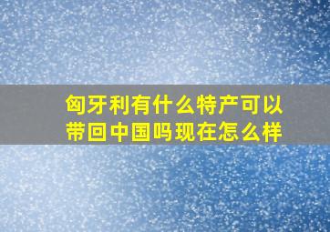 匈牙利有什么特产可以带回中国吗现在怎么样