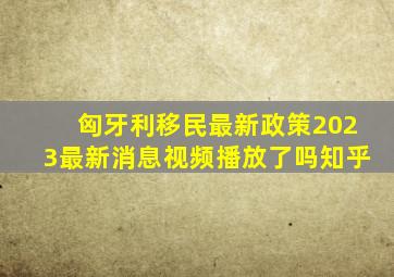 匈牙利移民最新政策2023最新消息视频播放了吗知乎