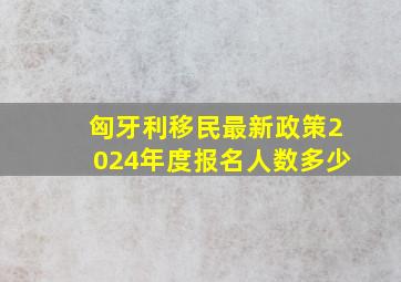 匈牙利移民最新政策2024年度报名人数多少