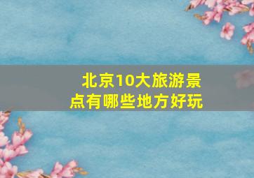 北京10大旅游景点有哪些地方好玩