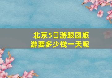 北京5日游跟团旅游要多少钱一天呢