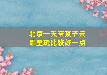 北京一天带孩子去哪里玩比较好一点