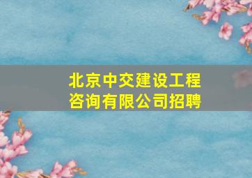 北京中交建设工程咨询有限公司招聘