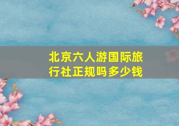 北京六人游国际旅行社正规吗多少钱