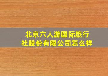 北京六人游国际旅行社股份有限公司怎么样