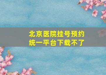 北京医院挂号预约统一平台下载不了