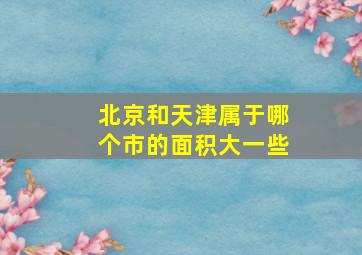 北京和天津属于哪个市的面积大一些