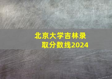 北京大学吉林录取分数线2024