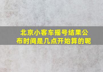 北京小客车摇号结果公布时间是几点开始算的呢