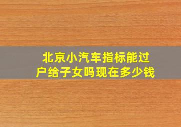 北京小汽车指标能过户给子女吗现在多少钱