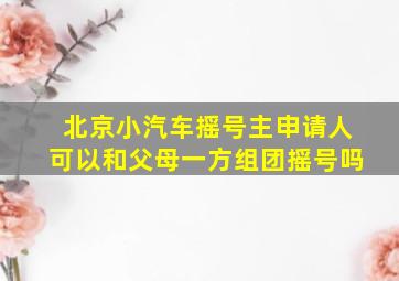 北京小汽车摇号主申请人可以和父母一方组团摇号吗