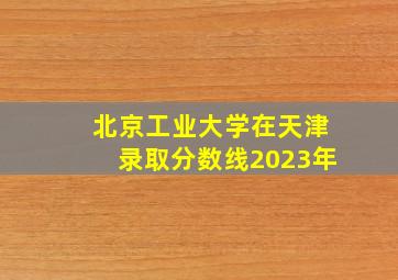 北京工业大学在天津录取分数线2023年