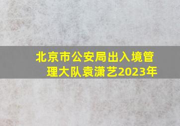 北京市公安局出入境管理大队袁潇艺2023年