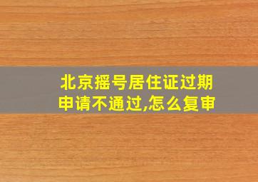 北京摇号居住证过期申请不通过,怎么复审