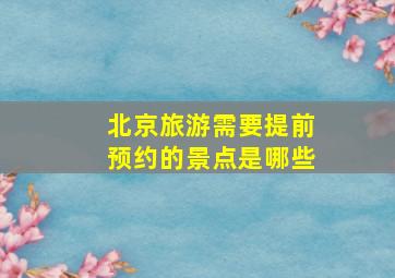 北京旅游需要提前预约的景点是哪些