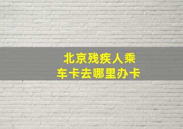 北京残疾人乘车卡去哪里办卡