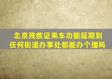 北京残疾证乘车功能延期到任何街道办事处都能办个理吗