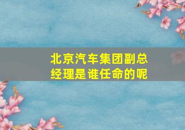 北京汽车集团副总经理是谁任命的呢