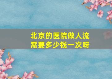 北京的医院做人流需要多少钱一次呀