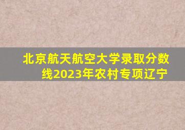 北京航天航空大学录取分数线2023年农村专项辽宁