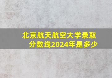 北京航天航空大学录取分数线2024年是多少