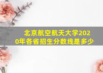 北京航空航天大学2020年各省招生分数线是多少