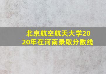 北京航空航天大学2020年在河南录取分数线