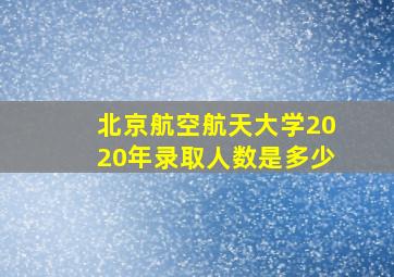 北京航空航天大学2020年录取人数是多少