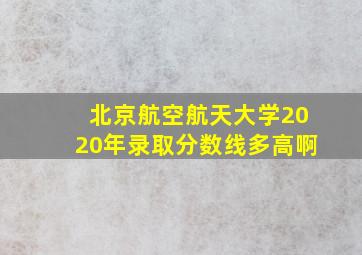 北京航空航天大学2020年录取分数线多高啊