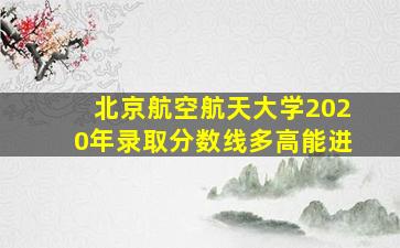 北京航空航天大学2020年录取分数线多高能进