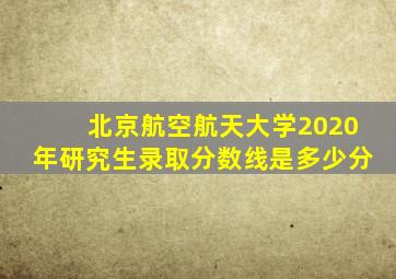 北京航空航天大学2020年研究生录取分数线是多少分