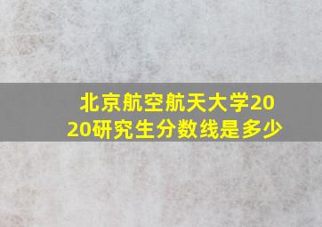 北京航空航天大学2020研究生分数线是多少