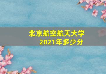 北京航空航天大学2021年多少分