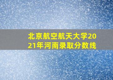 北京航空航天大学2021年河南录取分数线