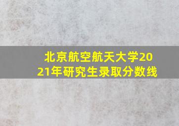 北京航空航天大学2021年研究生录取分数线