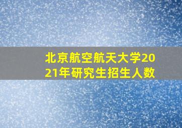 北京航空航天大学2021年研究生招生人数