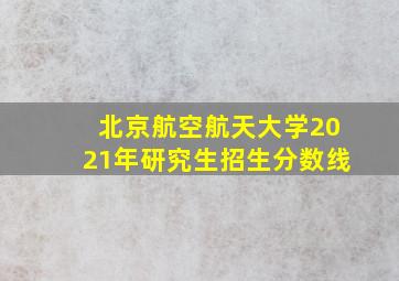 北京航空航天大学2021年研究生招生分数线