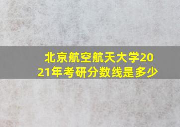 北京航空航天大学2021年考研分数线是多少