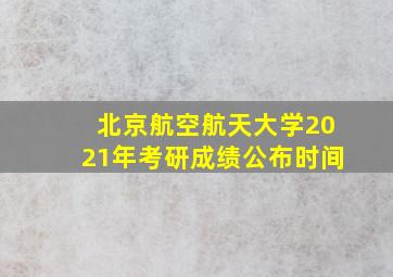 北京航空航天大学2021年考研成绩公布时间