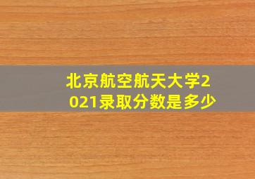 北京航空航天大学2021录取分数是多少