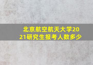 北京航空航天大学2021研究生报考人数多少