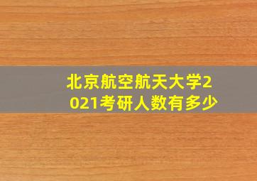 北京航空航天大学2021考研人数有多少