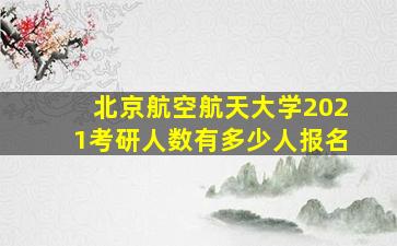 北京航空航天大学2021考研人数有多少人报名