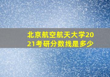 北京航空航天大学2021考研分数线是多少