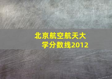 北京航空航天大学分数线2012