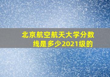 北京航空航天大学分数线是多少2021级的