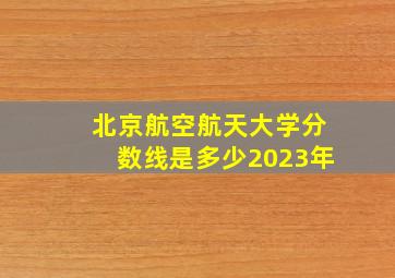 北京航空航天大学分数线是多少2023年