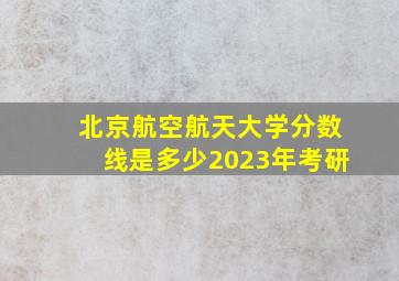 北京航空航天大学分数线是多少2023年考研