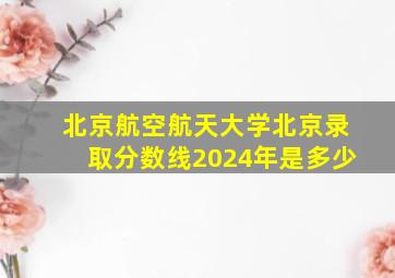 北京航空航天大学北京录取分数线2024年是多少