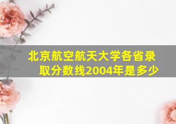 北京航空航天大学各省录取分数线2004年是多少